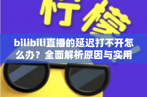 bilibili直播的延迟打不开怎么办?全面解析原因与实用解决技巧一网打尽 bilibili直播的延迟打不开怎么办?全面解析原因与实用解决技巧一网打尽