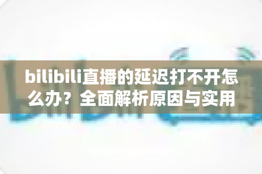 bilibili直播的延迟打不开怎么办?全面解析原因与实用解决技巧一网打尽 bilibili直播的延迟打不开怎么办?全面解析原因与实用解决技巧一网打尽