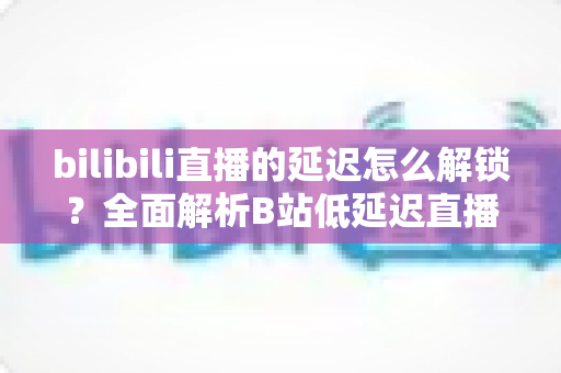 bilibili直播的延迟怎么解锁?全面解析B站低延迟直播设置与优化攻略 bilibili直播的延迟怎么解锁?全面解析B站低延迟直播设置与优化攻略
