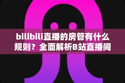 bilibili直播的房管有什么规则？全面解析B站直播间房管的职责、权限与行为规范