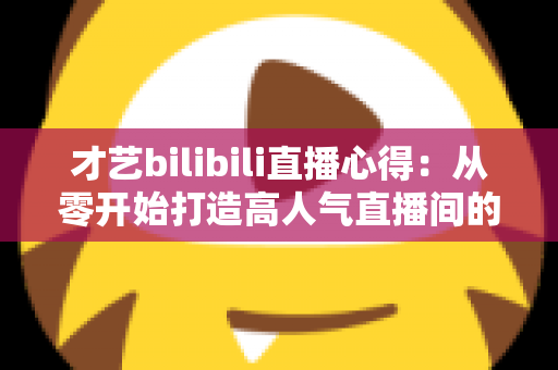 才艺bilibili直播心得:从零开始打造高人气直播间的实战指南 才艺bilibili直播心得:从零开始打造高人气直播间的实战指南