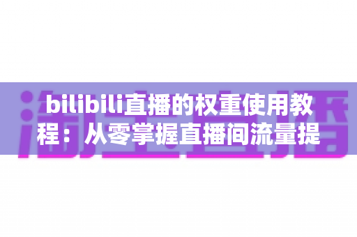 bilibili直播的权重使用教程：从零掌握直播间流量提升的完整实战指南