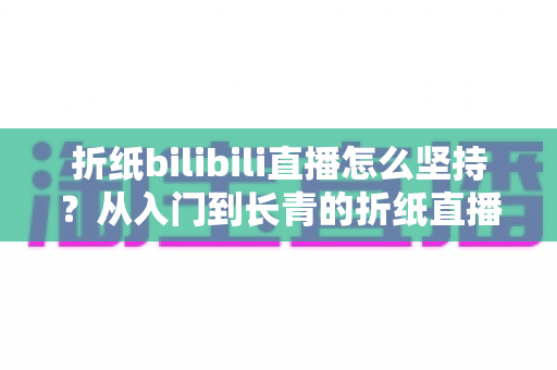 折纸bilibili直播怎么坚持？从入门到长青的折纸直播间经营全指南