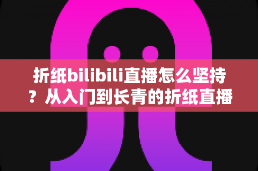折纸bilibili直播怎么坚持？从入门到长青的折纸直播间经营全指南