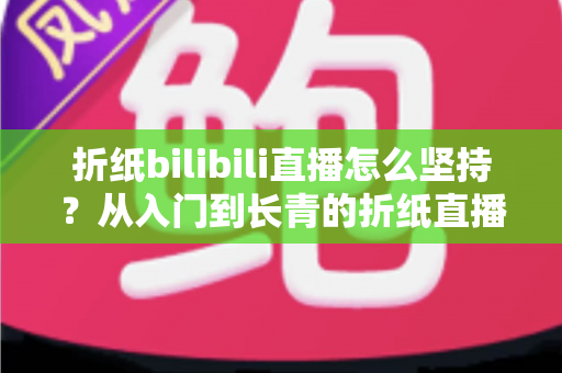折纸bilibili直播怎么坚持？从入门到长青的折纸直播间经营全指南
