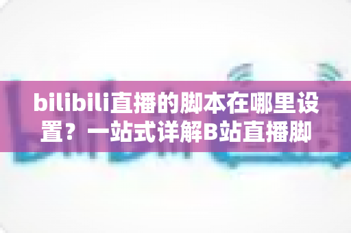 bilibili直播的脚本在哪里设置？一站式详解B站直播脚本设置方法与实战技巧