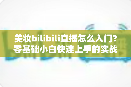 美妆bilibili直播怎么入门？零基础小白快速上手的实战攻略与避坑指南