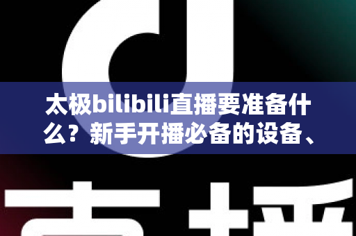 太极bilibili直播要准备什么？新手开播必备的设备、内容与运营全攻略