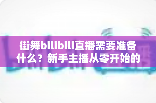 街舞bilibili直播需要准备什么？新手主播从零开始的完整准备清单与实战指南