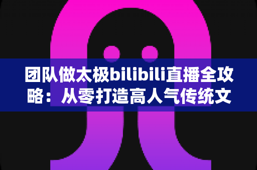 团队做太极bilibili直播全攻略：从零打造高人气传统文化直播间的实战指南