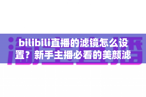 bilibili直播的滤镜怎么设置？新手主播必看的美颜滤镜调校全攻略