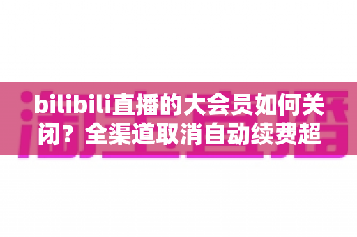 bilibili直播的大会员如何关闭？全渠道取消自动续费超详细教程与FAQ汇总