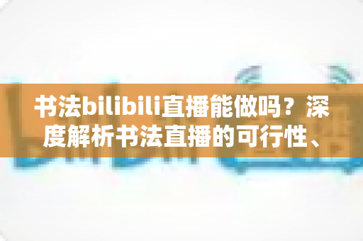 书法bilibili直播能做吗？深度解析书法直播的可行性、盈利模式与实战运营指南
