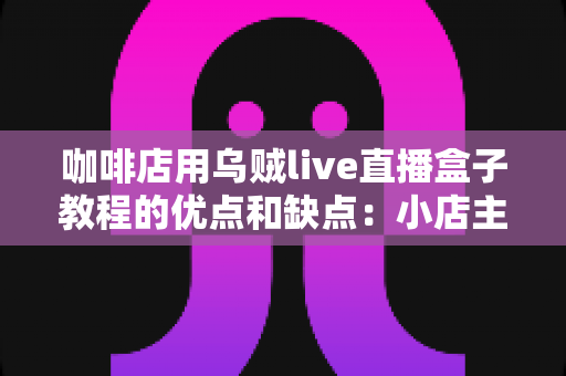 咖啡店用乌贼live直播盒子教程的优点和缺点：小店主开播前必读的实战解析