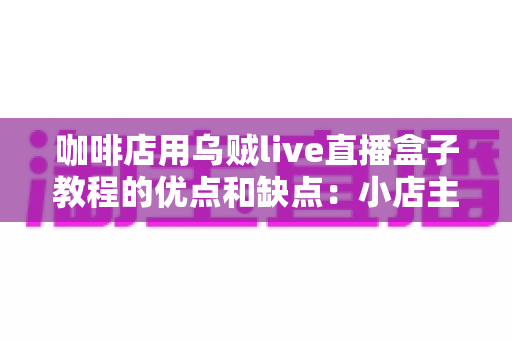 咖啡店用乌贼live直播盒子教程的优点和缺点：小店主开播前必读的实战解析