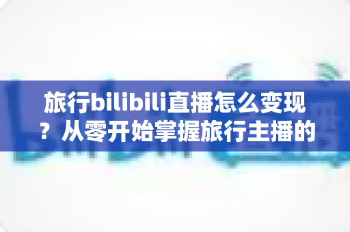 旅行bilibili直播怎么变现?从零开始掌握旅行主播的多元赚钱指南 旅行bilibili直播怎么变现?从零开始掌握旅行主播的多元赚钱指南