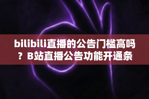 bilibili直播的公告门槛高吗？B站直播公告功能开通条件与设置方法全面解析