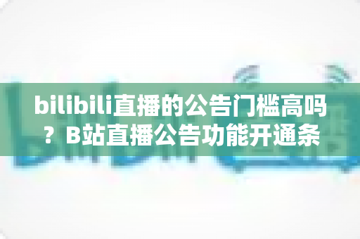 bilibili直播的公告门槛高吗？B站直播公告功能开通条件与设置方法全面解析