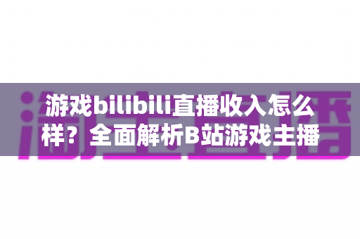 游戏bilibili直播收入怎么样?全面解析B站游戏主播的赚钱方式与真实收入水平 游戏bilibili直播收入怎么样?全面解析B站游戏主播的赚钱方式与真实收入水平