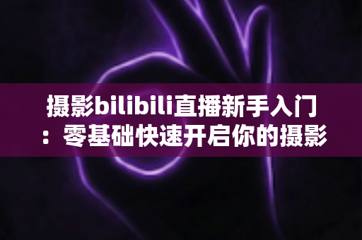 摄影bilibili直播新手入门:零基础快速开启你的摄影直播之路 摄影bilibili直播新手入门:零基础快速开启你的摄影直播之路