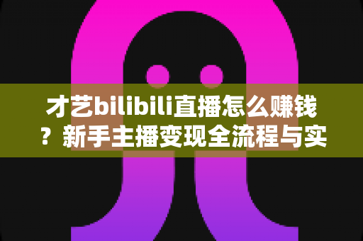 才艺bilibili直播怎么赚钱?新手主播变现全流程与实战指南 才艺bilibili直播怎么赚钱?新手主播变现全流程与实战指南