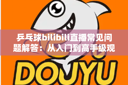 乒乓球bilibili直播常见问题解答：从入门到高手级观赛，一篇讲透所有疑问