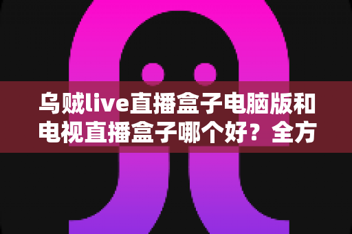 乌贼live直播盒子电脑版和电视直播盒子哪个好?全方位对比评测帮你选对不选贵 乌贼live直播盒子电脑版和电视直播盒子哪个好?全方位对比评测帮你选对不选贵