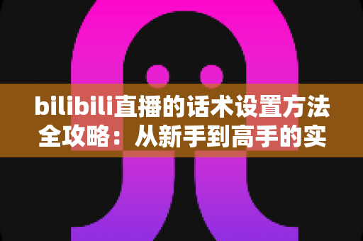 bilibili直播的话术设置方法全攻略:从新手到高手的实操指南 bilibili直播的话术设置方法全攻略:从新手到高手的实操指南