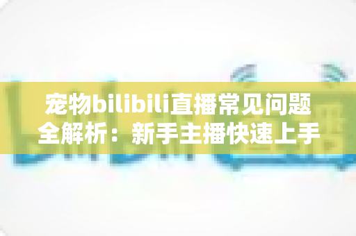 宠物bilibili直播常见问题全解析:新手主播快速上手的运营指南与实用技巧 宠物bilibili直播常见问题全解析:新手主播快速上手的运营指南与实用技巧