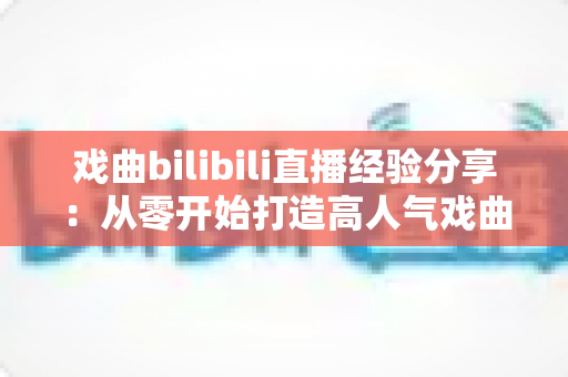 戏曲bilibili直播经验分享:从零开始打造高人气戏曲直播间的实战指南 戏曲bilibili直播经验分享:从零开始打造高人气戏曲直播间的实战指南