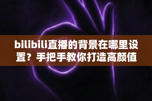 bilibili直播的背景在哪里设置?手把手教你打造高颜值直播间背景的完整指南 bilibili直播的背景在哪里设置?手把手教你打造高颜值直播间背景的完整指南