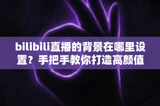 bilibili直播的背景在哪里设置?手把手教你打造高颜值直播间背景的完整指南 bilibili直播的背景在哪里设置?手把手教你打造高颜值直播间背景的完整指南