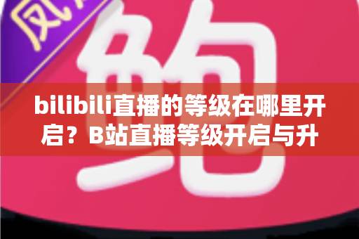 bilibili直播的等级在哪里开启?B站直播等级开启与升级完整指南 bilibili直播的等级在哪里开启?B站直播等级开启与升级完整指南
