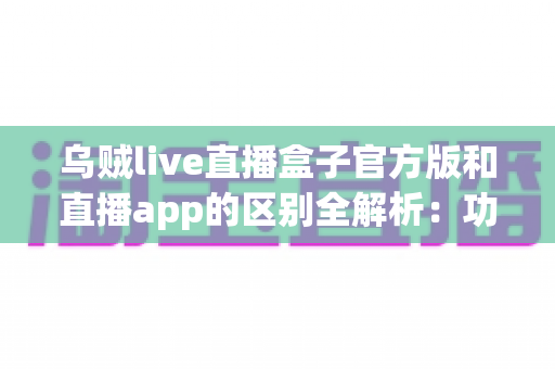 乌贼live直播盒子官方版和直播app的区别全解析:功能、安全与选择指南一文读懂 乌贼live直播盒子官方版和直播app的区别全解析:功能、安全与选择指南一文读懂
