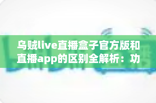 乌贼live直播盒子官方版和直播app的区别全解析：功能、安全与选择指南一文读懂