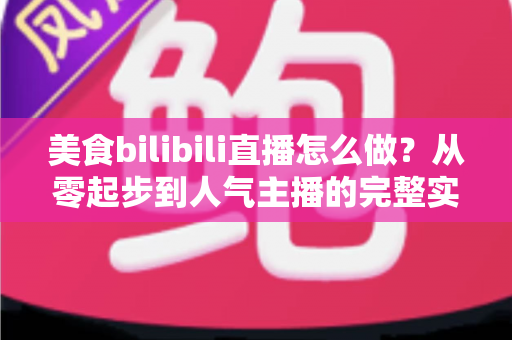 美食bilibili直播怎么做？从零起步到人气主播的完整实战指南