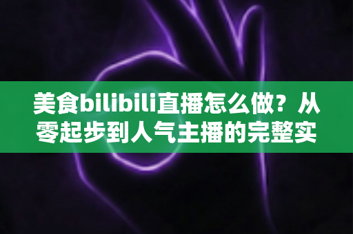 美食bilibili直播怎么做？从零起步到人气主播的完整实战指南