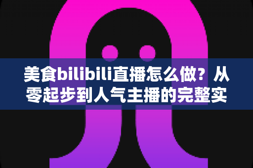 美食bilibili直播怎么做？从零起步到人气主播的完整实战指南