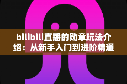 bilibili直播的勋章玩法介绍：从新手入门到进阶精通的完整攻略指南