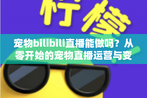 宠物bilibili直播能做吗？从零开始的宠物直播运营与变现全指南
