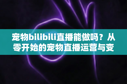 宠物bilibili直播能做吗？从零开始的宠物直播运营与变现全指南
