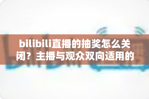 bilibili直播的抽奖怎么关闭？主播与观众双向适用的完整操作指南