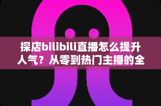 探店bilibili直播怎么提升人气?从零到热门主播的全方位实战运营指南 探店bilibili直播怎么提升人气?从零到热门主播的全方位实战运营指南