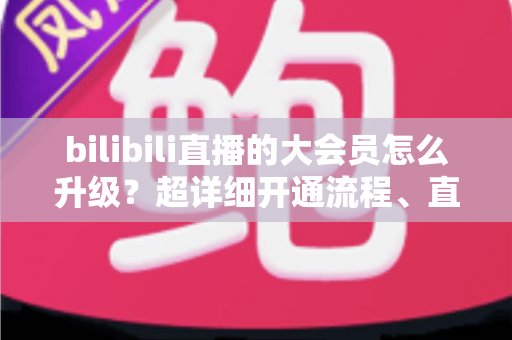 bilibili直播的大会员怎么升级?超详细开通流程、直播专属权益与省钱避坑全攻略 bilibili直播的大会员怎么升级?超详细开通流程、直播专属权益与省钱避坑全攻略