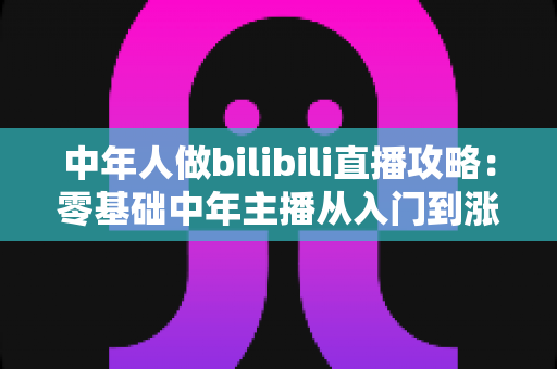 中年人做bilibili直播攻略:零基础中年主播从入门到涨粉变现的完整实战指南 中年人做bilibili直播攻略:零基础中年主播从入门到涨粉变现的完整实战指南