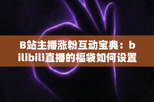 B站主播涨粉互动宝典：bilibili直播的福袋如何设置？手把手教你打造高人气直播间