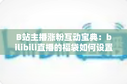 B站主播涨粉互动宝典：bilibili直播的福袋如何设置？手把手教你打造高人气直播间