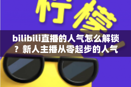 bilibili直播的人气怎么解锁？新人主播从零起步的人气提升全攻略