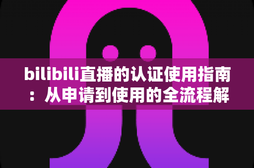 bilibili直播的认证使用指南:从申请到使用的全流程解析 bilibili直播的认证使用指南:从申请到使用的全流程解析