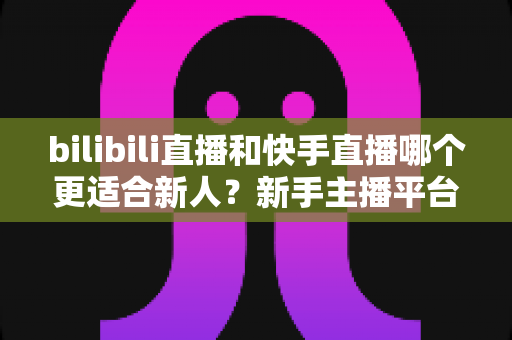 bilibili直播和快手直播哪个更适合新人？新手主播平台选择全攻略